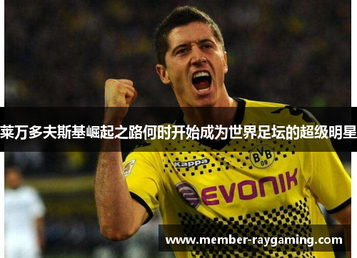 莱万多夫斯基崛起之路何时开始成为世界足坛的超级明星 莱万多夫斯基崛起之路何时开始成为世界足坛的超级明星